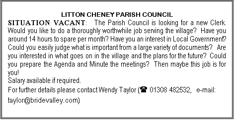 Text Box: LITTON CHENEY PARISH COUNCIL
SITUATION VACANT:  The Parish Council is looking for a new Clerk.  Would you like to do a thoroughly worthwhile job serving the village?  Have you around 14 hours to spare per month? Have you an interest in Local Government?  Could you easily judge what is important from a large variety of documents?   Are you interested in what goes on in the village and the plans for the future?  Could you prepare the Agenda and Minute the meetings?  Then maybe this job is for you!  
Salary available if required.
For further details please contact Wendy Taylor (( 01308 482532,  e-mail: taylor@bridevalley.com)
